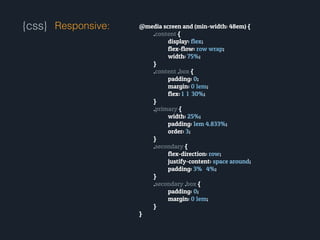 {css} Responsive: @media screen and (min-width: 48em) {
.content {
display: flex;
flex-flow: row wrap;
width: 75%;
}
.content .box {
padding: 0;
margin: 0 1em;
flex: 1 1 30%;
}
.primary {
width: 25%;
padding: 1em 4.833%;
order: 3;
}
.secondary {
flex-direction: row;
justify-content: space around;
padding: 3% 4%;
}
.secondary .box {
padding: 0;
margin: 0 1em;
}
}
 