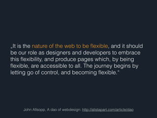 John Allsopp, A dao of webdesign: http://alistapart.com/article/dao
„It is the nature of the web to be ﬂexible, and it should
be our role as designers and developers to embrace
this ﬂexibility, and produce pages which, by being
ﬂexible, are accessible to all. The journey begins by
letting go of control, and becoming ﬂexible.“
 