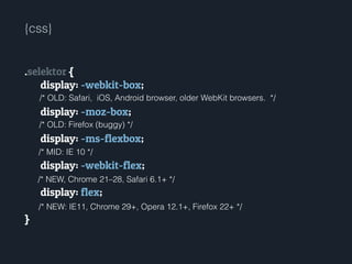 .selektor {
display: -webkit-box;
!
display: -moz-box;
!
display: -ms-flexbox;
!
display: -webkit-flex;
!
display: flex;
!
}
/* NEW: IE11, Chrome 29+, Opera 12.1+, Firefox 22+ */
/* OLD: Safari, iOS, Android browser, older WebKit browsers. */
/* NEW, Chrome 21–28, Safari 6.1+ */
/* MID: IE 10 */
/* OLD: Firefox (buggy) */
{css}
 
