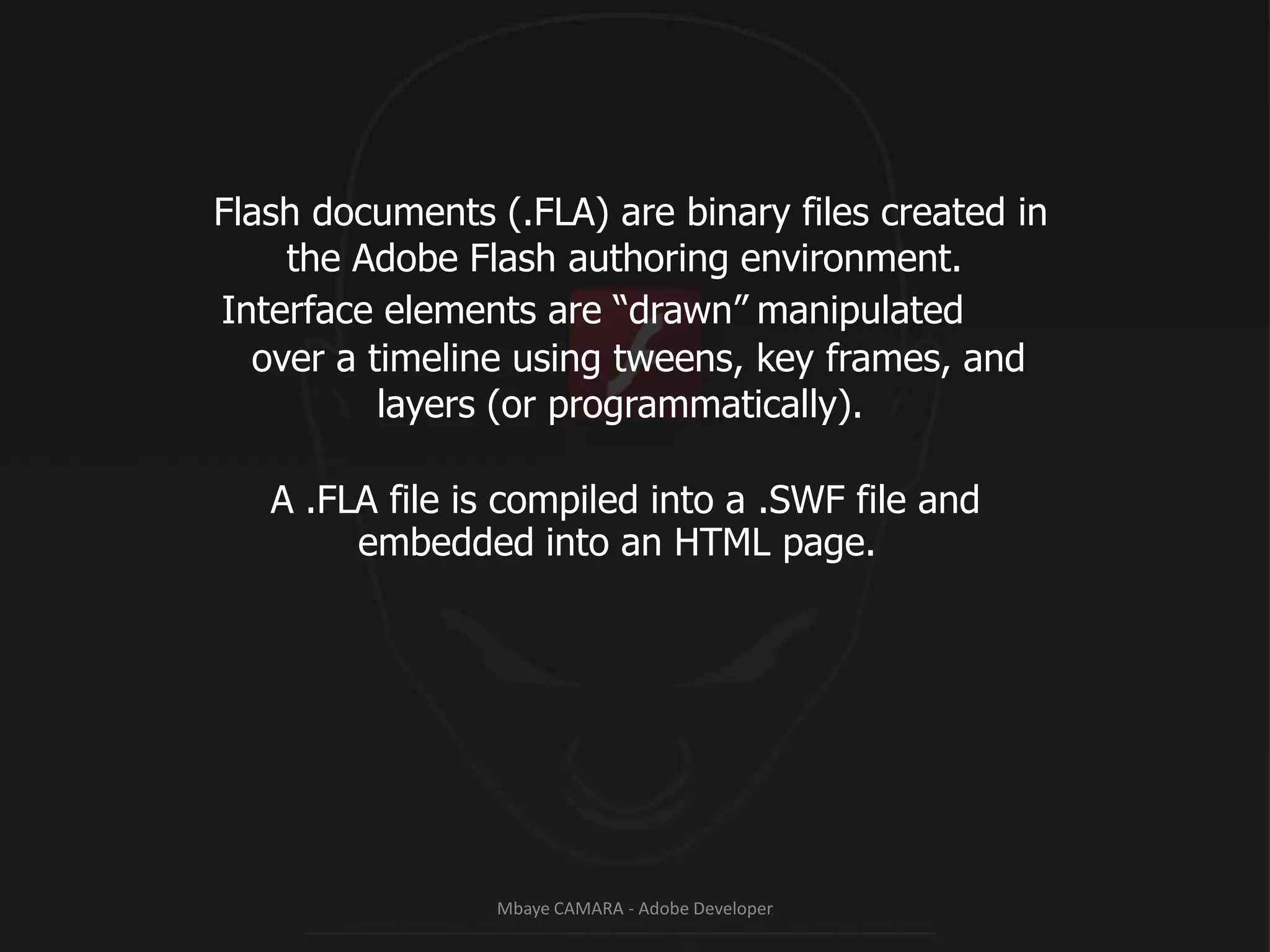 Flash documents (.FLA) are binary files created in				the Adobe Flash authoring environment.Interface elements are “drawn”manipulated		over a timeline using tweens, key frames, and							layers (or programmatically).			A .FLA file is compiled into a .SWF file and					embedded into an HTML page.Mbaye CAMARA - Adobe Developer