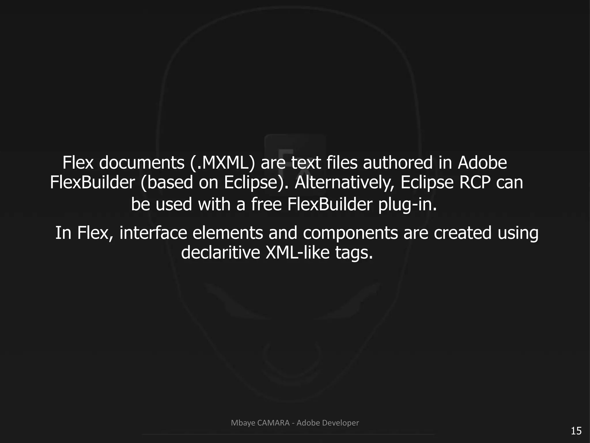 Flex documents (.MXML) are text files authored in AdobeFlexBuilder (based on Eclipse). Alternatively, Eclipse RCP can			be used with a free FlexBuilder plug-in.In Flex, interface elements and components are created usingdeclaritive XML-like tags.15Mbaye CAMARA - Adobe Developer