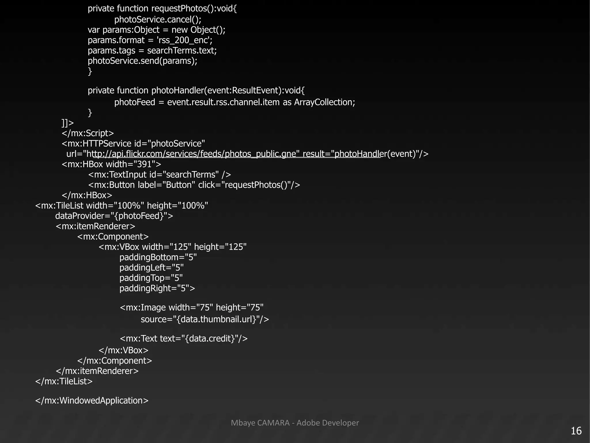 privatefunctionrequestPhotos():void{photoService.cancel();					var params:Object = new Object();params.format = 'rss_200_enc';params.tags = searchTerms.text;photoService.send(params);					}privatefunctionphotoHandler(event:ResultEvent):void{photoFeed = event.result.rss.channel.item as ArrayCollection;					}		]]>		</mx:Script>		<mx:HTTPService id="photoService"			url="http://api.flickr.com/services/feeds/photos_public.gne" result="photoHandler(event)"/>		<mx:HBoxwidth="391">					<mx:TextInput id="searchTerms" />					<mx:Button label="Button" click="requestPhotos()"/>		</mx:HBox><mx:TileListwidth="100%" height="100%"dataProvider="{photoFeed}">	<mx:itemRenderer>				<mx:Component>						<mx:VBoxwidth="125" height="125"paddingBottom="5"paddingLeft="5"paddingTop="5"paddingRight="5">								<mx:Imagewidth="75" height="75"									source="{data.thumbnail.url}"/>								<mx:Texttext="{data.credit}"/>						</mx:VBox>				</mx:Component>	</mx:itemRenderer></mx:TileList></mx:WindowedApplication>16Mbaye CAMARA - Adobe Developer
