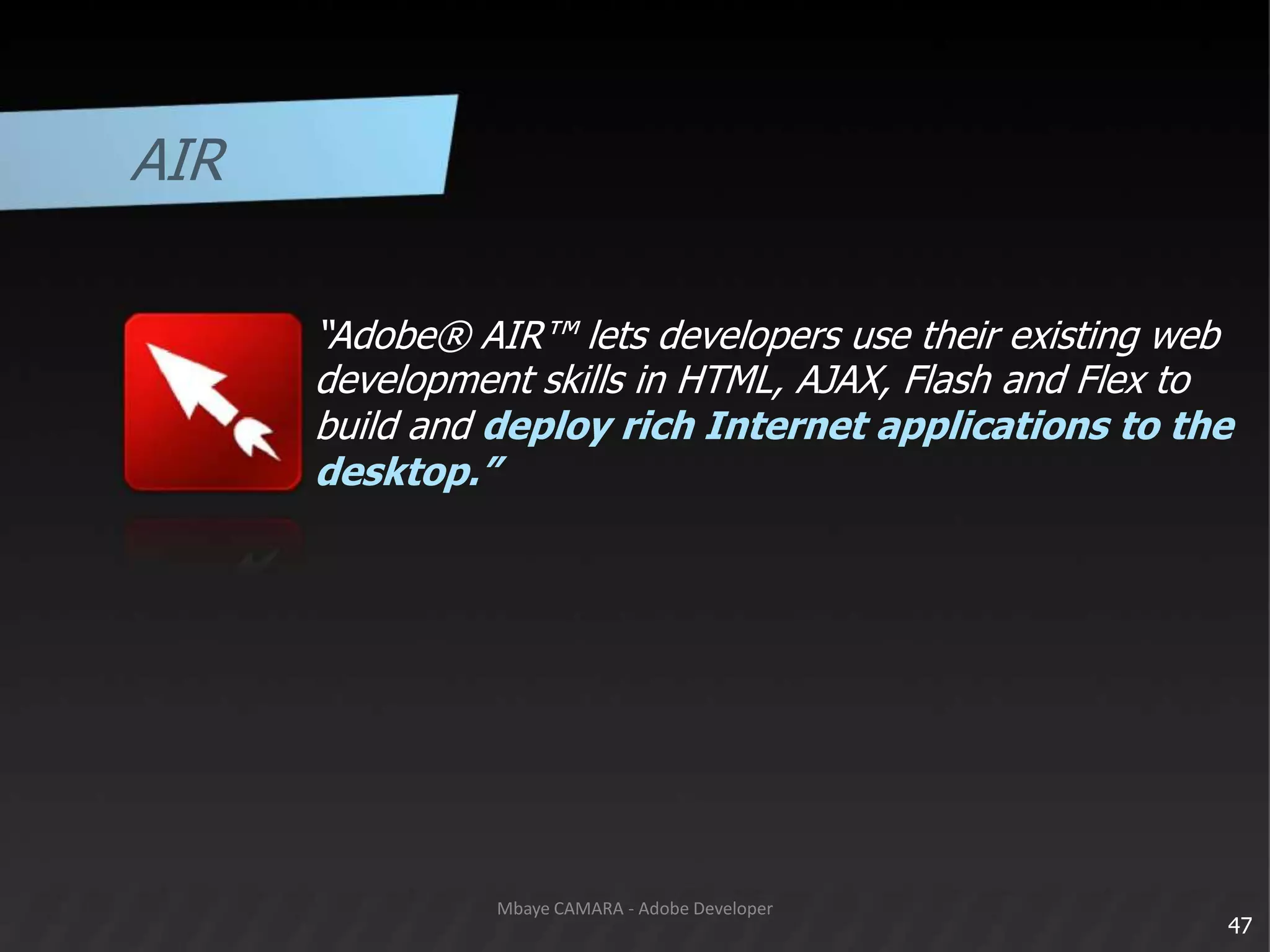 AIR“Adobe® AIR™ lets developers use their existing web	development skills in HTML, AJAX, Flash and Flex to	build and deploy rich Internet applications to the	desktop.”47Mbaye CAMARA - Adobe Developer