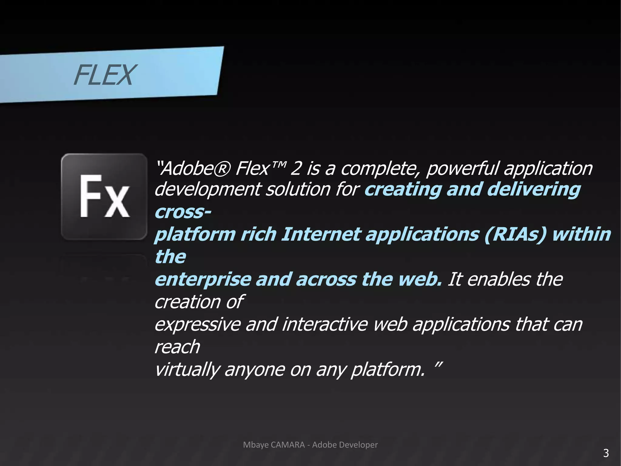 FLEX“Adobe® Flex™ 2 is a complete, powerful applicationdevelopment solution for creating and delivering cross-platform rich Internet applications (RIAs) within theenterprise and across the web. It enables the creation ofexpressive and interactive web applications that can reachvirtually anyone on any platform. ”3Mbaye CAMARA - Adobe Developer
