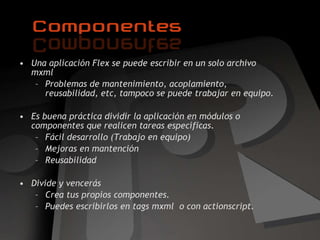 Una aplicación Flex se puede escribir en un solo archivo mxml Problemas de mantenimiento, acoplamiento, reusabilidad, etc, tampoco se puede trabajar en equipo. Es buena práctica dividir la aplicación en módulos o componentes que realicen tareas específicas. Fácil desarrollo ( Trabajo en equipo) Mejoras en mantención Reusabilidad Divide y vencerás Crea tus propios componentes. Puedes escribirlos en tags mxml  o con actionscript. 