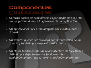 La forma común de comunicarse es por medio de EVENTOS que se gatillan durante la ejecución de una aplicación. Las aplicaciones Flex están dirigidas por eventos (event-driven). Los eventos pueden ser causados por la interacción de un usuario y también por respuestas asincrónicas Las clases fundamentales de la arquitectura de Flex tienen definido por defecto eventos fundamentales ( updateComplete, resize, move, creationComplete, etc)  