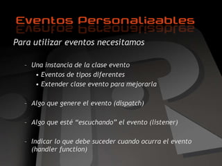 Para utilizar eventos necesitamos Una instancia de la clase evento Eventos de tipos diferentes Extender clase evento para mejorarla Algo que genere el evento  (dispatch) Algo que esté “escuchando” el evento (listener) Indicar lo que debe suceder cuando ocurra el evento (handler function) 