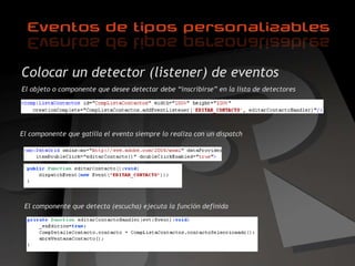 Colocar un detector (listener) de eventos El objeto o componente que desee detectar debe “inscribirse” en la lista de detectores El componente que gatilla el evento siempre lo realiza con un dispatch El componente que detecta (escucha) ejecuta la función definida 