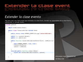 Extender la clase evento Hay que crear una clase propia que extienda a la clase Event, heredar las capacidades de la clase Event y sobrescribir el método clone(). UTILIZADAS PARA TRANSPORTAR  INFORMACIÓN 