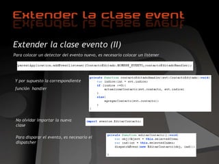 Extender la clase evento (II) Para colocar un detector del evento nuevo, es necesario colocar un listener Y por supuesto la correspondiente  función  handler No olvidar importar la nueva clase Para disparar el evento, es necesario el dispatcher 