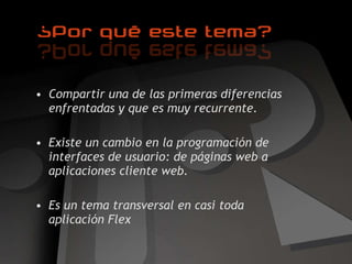 Compartir una de las primeras diferencias enfrentadas y que es muy recurrente. Existe un cambio en la programación de interfaces de usuario: de páginas web a aplicaciones cliente web. Es un tema transversal en casi toda aplicación Flex 