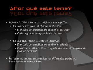 Diferencia básica entre una página y una app.flex En una página web, el cliente es Stateless El estado de la aplicación está en el servidor Cada página es independiente de otra En una app. Flex el cliente es Statefull El estado de la aplicación está en el cliente Con Flex, el cliente tiene cargada la aplicación (o parte de ella "on demand“ Por esto, es necesario comunicar las diferentes partes ya instanciadas el cliente Flex. 
