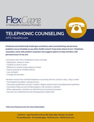 TELEPHONIC COUNSELING
APS Healthcare
Counselors work with a multitude of issues including:
• Depression, anxiety or stress
• Conﬂicts at work or home
• Reliance on alcohol, drugs, tobacco or food
• Sexual, physical or emotional abuse
• Loss and grief
• Change and transition
Members receive free unlimited telephone counseling services 24 hours a day, 7 days a week.
• Free telephone problem-solving services
• Counselor qualiﬁcations include a master's degree and ﬁve years of postgraduate experience
• Counselors follow up and monitor progress until member is satisﬁed
• When appropriate, members are referred to local licensed counselors
• Services are conﬁdential and will not jeopardize employment
Visit www.FlexCare.com for more information.
Emotional and relationship challenges sometimes seem overwhelming, but personal
problems are as treatable as any other health concern if you know where to turn. Telephone
counselors assist with problem resolution and suggest options to help members with
personal issues of any size.
FlexCare • 3340 Peachtree Road, NE, Suite 1690, Atlanta, GA 30326
(P) 404.846.4100 • (F) 404.846.4999 • FlexCare.com • MyFlexCare.com
 