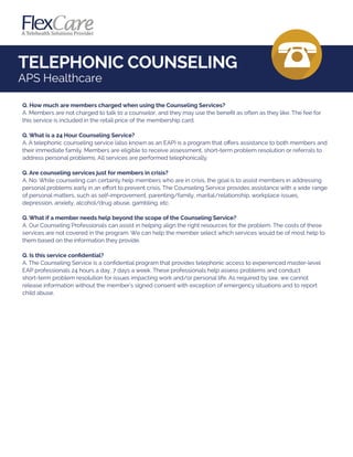 TELEPHONIC COUNSELING
APS Healthcare
Q. How much are members charged when using the Counseling Services?
A. Members are not charged to talk to a counselor, and they may use the beneﬁt as often as they like. The fee for
this service is included in the retail price of the membership card.
Q. What is a 24 Hour Counseling Service?
A. A telephonic counseling service (also known as an EAP) is a program that oﬀers assistance to both members and
their immediate family. Members are eligible to receive assessment, short-term problem resolution or referrals to
address personal problems. All services are performed telephonically.
Q. Are counseling services just for members in crisis?
A. No. While counseling can certainly help members who are in crisis, the goal is to assist members in addressing
personal problems early in an eﬀort to prevent crisis. The Counseling Service provides assistance with a wide range
of personal matters, such as self-improvement, parenting/family, marital/relationship, workplace issues,
depression, anxiety, alcohol/drug abuse, gambling, etc.
Q. What if a member needs help beyond the scope of the Counseling Service?
A. Our Counseling Professionals can assist in helping align the right resources for the problem. The costs of these
services are not covered in the program. We can help the member select which services would be of most help to
them based on the information they provide.
Q. Is this service conﬁdential?
A. The Counseling Service is a conﬁdential program that provides telephonic access to experienced master-level
EAP professionals 24 hours a day, 7 days a week. These professionals help assess problems and conduct
short-term problem resolution for issues impacting work and/or personal life. As required by law, we cannot
release information without the member's signed consent with exception of emergency situations and to report
child abuse.
 