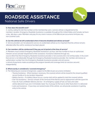 ROADSIDE ASSISTANCE
National Safe Drivers
Q. How does this beneﬁt work?
A. Just by calling the toll-free number on the membership card, a service vehicle is dispatched to the
member's location. Emergency Roadside Assistance is available throughout the United States and Canada, 24 hours
a day, 365 days a year. Members only pay for any costs in excess of the $80.00 per occurrence limit plus any
non-covered costs.
Q. Can the vehicle be left unattended where it became disabled and still be serviced?
A. Service providers are not allowed to service an unattended vehicle so it is important that the vehicle remains
attended after the call for assistance has been placed.
Q. Can members still be reimbursed if they pay out of pocket at the time of service?
A. Members must contact Emergency Roadside Assistance's 24-hour, toll-free number to have an authorized
network service provider dispatched to their assistance. Assistance obtained through any
source other than the Emergency Roadside Assistance provider is not covered and is not reimbursable. In the event
that service is not obtainable through the Emergency Roadside Assistance provider, the member will receive an
authorization number from the Emergency Roadside Assistance provider and will receive
a refund of payments made according to the program beneﬁt and coverage limits for services secured
independently.
Q. What exactly is considered a 'covered emergency?'
A. The following are covered emergencies, subject to the $80.00 per occurrence limitation:
• Towing Assistance - When towing is necessary, the covered vehicle will be towed to the closest qualiﬁed
service facility or to any location requested
• Battery Service - If a battery failure occurs, a jump-start will be applied to start the covered vehicle
• Flat Tire Assistance - Service consists of the removal of the ﬂat tire and its replacement with the spare tire
• Fuel, Oil, Fluid, andWater Delivery Service - An emergency supply of fuel, oil, ﬂuid, and water
will be delivered if you are in immediate need. You must pay for the fuel or other ﬂuid when it is delivered
• Lock-out Assistance - If your keys are locked inside of the vehicle, we will provide assistance in gaining
entry to the vehicle.
 