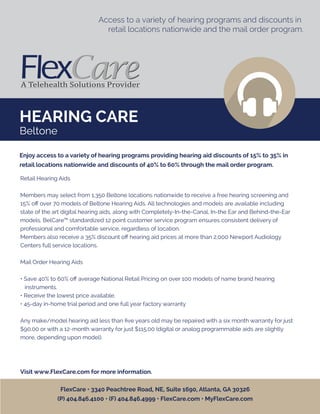 HEARING CARE
Access to a variety of hearing programs and discounts in
retail locations nationwide and the mail order program.
Retail Hearing Aids
Members may select from 1,350 Beltone locations nationwide to receive a free hearing screening and
15% oﬀ over 70 models of Beltone Hearing Aids. All technologies and models are available including
state of the art digital hearing aids, along with Completely-In-the-Canal, In-the Ear and Behind-the-Ear
models. BelCare™ standardized 12 point customer service program ensures consistent delivery of
professional and comfortable service, regardless of location.
Members also receive a 35% discount oﬀ hearing aid prices at more than 2,000 Newport Audiology
Centers full service locations.
Mail Order Hearing Aids
• Save 40% to 60% oﬀ average National Retail Pricing on over 100 models of name brand hearing
instruments.
• Receive the lowest price available.
• 45-day in-home trial period and one full year factory warranty
Any make/model hearing aid less than ﬁve years old may be repaired with a six month warranty for just
$90.00 or with a 12-month warranty for just $115.00 (digital or analog programmable aids are slightly
more, depending upon model).
Visit www.FlexCare.com for more information.
Enjoy access to a variety of hearing programs providing hearing aid discounts of 15% to 35% in
retail locations nationwide and discounts of 40% to 60% through the mail order program.
FlexCare • 3340 Peachtree Road, NE, Suite 1690, Atlanta, GA 30326
(P) 404.846.4100 • (F) 404.846.4999 • FlexCare.com • MyFlexCare.com
Beltone
 