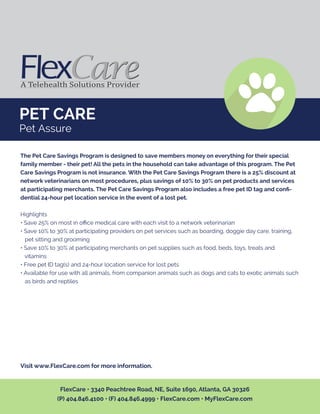 PET CARE
Pet Assure
The Pet Care Savings Program is designed to save members money on everything for their special
family member - their pet! All the pets in the household can take advantage of this program. The Pet
Care Savings Program is not insurance. With the Pet Care Savings Program there is a 25% discount at
network veterinarians on most procedures, plus savings of 10% to 30% on pet products and services
at participating merchants. The Pet Care Savings Program also includes a free pet ID tag and conﬁ-
dential 24-hour pet location service in the event of a lost pet.
Highlights
• Save 25% on most in oﬃce medical care with each visit to a network veterinarian
• Save 10% to 30% at participating providers on pet services such as boarding, doggie day care, training,
pet sitting and grooming
• Save 10% to 30% at participating merchants on pet supplies such as food, beds, toys, treats and
vitamins
• Free pet ID tag(s) and 24-hour location service for lost pets
• Available for use with all animals, from companion animals such as dogs and cats to exotic animals such
as birds and reptiles
Visit www.FlexCare.com for more information.
FlexCare • 3340 Peachtree Road, NE, Suite 1690, Atlanta, GA 30326
(P) 404.846.4100 • (F) 404.846.4999 • FlexCare.com • MyFlexCare.com
 