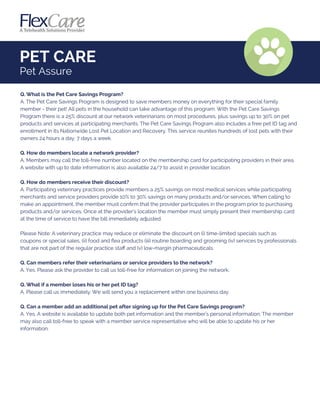 Q. What is the Pet Care Savings Program?
A. The Pet Care Savings Program is designed to save members money on everything for their special family
member - their pet! All pets in the household can take advantage of this program. With the Pet Care Savings
Program there is a 25% discount at our network veterinarians on most procedures, plus savings up to 30% on pet
products and services at participating merchants. The Pet Care Savings Program also includes a free pet ID tag and
enrollment in its Nationwide Lost Pet Location and Recovery. This service reunites hundreds of lost pets with their
owners 24 hours a day, 7 days a week.
Q. How do members locate a network provider?
A. Members may call the toll-free number located on the membership card for participating providers in their area.
A website with up to date information is also available 24/7 to assist in provider location.
Q. How do members receive their discount?
A. Participating veterinary practices provide members a 25% savings on most medical services while participating
merchants and service providers provide 10% to 30% savings on many products and/or services. When calling to
make an appointment, the member must conﬁrm that the provider participates in the program prior to purchasing
products and/or services. Once at the provider's location the member must simply present their membership card
at the time of service to have the bill immediately adjusted.
Please Note: A veterinary practice may reduce or eliminate the discount on (i) time-limited specials such as
coupons or special sales, (ii) food and ﬂea products (iii) routine boarding and grooming (iv) services by professionals
that are not part of the regular practice staﬀ and (v) low-margin pharmaceuticals.
Q. Can members refer their veterinarians or service providers to the network?
A. Yes. Please ask the provider to call us toll-free for information on joining the network.
Q. What if a member loses his or her pet ID tag?
A. Please call us immediately. We will send you a replacement within one business day.
Q. Can a member add an additional pet after signing up for the Pet Care Savings program?
A. Yes. A website is available to update both pet information and the member's personal information. The member
may also call toll-free to speak with a member service representative who will be able to update his or her
information.
PET CARE
Pet Assure
 