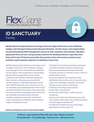 ID SANCTUARY
Family
Protect your members’ identities with ID Sanctuary.
Identity thieves target Americans of all ages and at
all stages of their lives, from childhood, college,
and marriage to home ownership and retirement.
For this reason, more organizations are providing
identity theft management services to their
customers and members. Members appreciate
these services, and graciously welcome the
identity protection, especially when they need it
most. With ID Sanctuary, your members can rely
on immediate, personalized attention from a fraud
specialist whenever they need it. Fraud specialists
are armed with the knowledge to help reduce the
risk of identity theft and provide unlimited
resolution assistance should the member fall
victim—providing your members with emotional
support and peace of mind.
• Unlimited 24/7 resolution assistance whenever
a member’s identity has been compromised
• Step-by-step guidance through the identity
resolution process if a member is ever a victim of
identity theft or fraud
• Document replacement assistance when
identiﬁcation documents such as Social Security
cards, birth certiﬁcates, passports and driver’s
licenses are lost, stolen or destroyed
• Checking and savings account alerts
• Credit inquiry activity alerts
• One bureau credit report, credit score and
monitoring
• Access to an online educational resource with
news articles, information, tips and best practices
to protect against identity theft
• Includes the member and up to three legal
dependents over the age of 18
Identity thieves target Americans of all ages and at all stages of their lives, from childhood,
college, and marriage to home ownership and retirement. For this reason, more organizations
are providing identity theft management services to their customers and members. Members
appreciate these services, and graciously welcome the identity protection, especially when
they need it most. ID Sanctuary provides the proactive tools and recovery assistance your
members need to quickly respond to an identity or fraud crisis.
Visit www.FlexCare.com for more information.
FlexCare • 3340 Peachtree Road, NE, Suite 1690, Atlanta, GA 30326
(P) 404.846.4100 • (F) 404.846.4999 • FlexCare.com • MyFlexCare.com
 