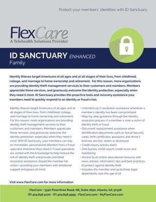 ID SANCTUARY ENHANCED
Family
Protect your members’ identities with ID Sanctuary.
Identity thieves target Americans of all ages and at
all stages of their lives, from childhood, college,
and marriage to home ownership and retirement.
For this reason, more organizations are providing
identity theft management services to their
customers and members. Members appreciate
these services, and graciously welcome the
identity protection, especially when they need it
most. With ID Sanctuary, your members can rely
on immediate, personalized attention from a fraud
specialist whenever they need it. Fraud specialists
are armed with the knowledge to help reduce the
risk of identity theft and provide unlimited
resolution assistance should the member fall
victim—providing your members with emotional
support and peace of mind.
• Unlimited 24/7 resolution assistance whenever a
member’s identity has been compromised
• Step-by-step guidance through the identity
resolution process if a member is ever a victim of
identity theft or fraud
• Document replacement assistance when
identiﬁcation documents such as Social Security
cards, birth certiﬁcates, passports and driver’s
licenses are lost, stolen or destroyed
• Credit inquiry activity alerts
• One bureau credit report, credit score and
monitoring
• Access to an online educational resource with
news articles, information, tips and best practices
to protect against identity theft
• Includes the member and up to three legal
dependents over the age of 18
Identity thieves target Americans of all ages and at all stages of their lives, from childhood,
college, and marriage to home ownership and retirement. For this reason, more organizations
are providing identity theft management services to their customers and members. Members
appreciate these services, and graciously welcome the identity protection, especially when
they need it most. ID Sanctuary provides the proactive tools and recovery assistance your
members need to quickly respond to an identity or fraud crisis.
Visit www.FlexCare.com for more information.
FlexCare • 3340 Peachtree Road, NE, Suite 1690, Atlanta, GA 30326
(P) 404.846.4100 • (F) 404.846.4999 • FlexCare.com • MyFlexCare.com
 
