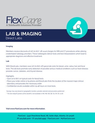 LAB & IMAGING
Direct Labs
Imaging
Members receive discounts of 10% to 60%* oﬀ usual charges for MRI and CT procedures while utilizing
credentialed radiology providers. These radiologists deliver tests and test interpretations which lead to
appropriate diagnosis and eﬀective treatment.
Lab
With DirectLabs, members save 10% to 80% oﬀ typical lab costs for blood, urine, saliva, hair and fecal
tests. The lab tests promote early detection of possible serious medical conditions such as heart disease,
prostate cancer, diabetes, and thyroid disease.
Highlights
• Save 10 to 80% on typical costs for blood tests.
• Place your order online or by phone and DirectLabs ﬁnds the location of the nearest major clinical
laboratory and provides the necessary order.
• Conﬁdential results available within 24-48 hours on most tests.
*Savings may vary based on geographic location, provider selected and procedure performed.
** The lab network portion of this beneﬁt is not available in MA, MD, ND, NE, NJ, NY, RI, or SD.
Visit www.FlexCare.com for more information.
FlexCare • 3340 Peachtree Road, NE, Suite 1690, Atlanta, GA 30326
(P) 404.846.4100 • (F) 404.846.4999 • FlexCare.com • MyFlexCare.com
 