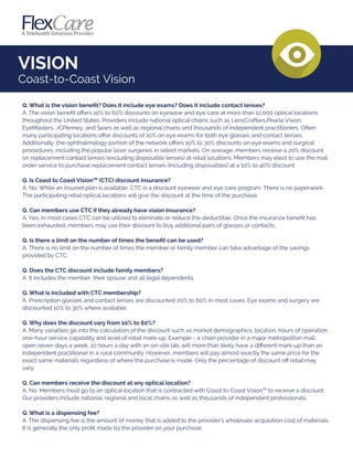VISION
Coast-to-Coast Vision
Q. What is the vision beneﬁt? Does it include eye exams? Does it include contact lenses?
A. The vision beneﬁt oﬀers 10% to 60% discounts on eyewear and eye care at more than 12,000 optical locations
throughout the United States. Providers include national optical chains such as LensCrafters,Pearle Vision,
EyeMasters, JCPenney, and Sears as well as regional chains and thousands of independent practitioners. Often
many participating locations oﬀer discounts of 10% on eye exams for both eye glasses and contact lenses.
Additionally, the ophthalmology portion of the network oﬀers 10% to 30% discounts on eye exams and surgical
procedures, including the popular laser surgeries in select markets. On average, members receive a 20% discount
on replacement contact lenses (excluding disposable lenses) at retail locations. Members may elect to use the mail
order service to purchase replacement contact lenses (including disposables) at a 10% to 40% discount.
Q. Is Coast to Coast Vision™ (CTC) discount insurance?
A. No. While an insured plan is available, CTC is a discount eyewear and eye care program. There is no paperwork.
The participating retail optical locations will give the discount at the time of the purchase.
Q. Can members use CTC if they already have vision insurance?
A. Yes. In most cases CTC can be utilized to eliminate or reduce the deductible. Once the insurance beneﬁt has
been exhausted, members may use their discount to buy additional pairs of glasses or contacts.
Q. Is there a limit on the number of times the beneﬁt can be used?
A. There is no limit on the number of times the member or family member can take advantage of the savings
provided by CTC.
Q. Does the CTC discount include family members?
A. It includes the member, their spouse and all legal dependents.
Q. What is included with CTC membership?
A. Prescription glasses and contact lenses are discounted 20% to 60% in most cases. Eye exams and surgery are
discounted 10% to 30% where available.
Q. Why does the discount vary from 10% to 60%?
A. Many variables go into the calculation of the discount such as market demographics, location, hours of operation,
one-hour service capability and level of retail mark-up. Example - a chain provider in a major metropolitan mall,
open seven days a week, 10 hours a day with an on-site lab, will more than likely have a diﬀerent mark-up than an
independent practitioner in a rural community. However, members will pay almost exactly the same price for the
exact same materials regardless of where the purchase is made. Only the percentage of discount oﬀ retail may
vary.
Q. Can members receive the discount at any optical location?
A. No. Members must go to an optical location that is contracted with Coast to Coast Vision™ to receive a discount.
Our providers include national, regional and local chains as well as thousands of independent professionals.
Q. What is a dispensing fee?
A. The dispensing fee is the amount of money that is added to the provider's wholesale acquisition cost of materials.
It is generally the only proﬁt made by the provider on your purchase.
 