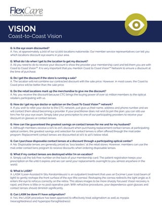 VISION
Coast-to-Coast Vision
Q. Is the eye exam discounted?
A. Yes, at approximately 4,000 of our 12,000 locations nationwide. Our member service representatives can tell you
which locations discount eye exams in your area.
Q. What do I do when I get to the location to get my discount?
A. All you need to do to receive your discount is show the provider your membership card and tell them you are with
Coast to Coast Vision™. It is very important that you mention Coast to Coast Vision™ Network to ensure a discount at
the time of purchase.
Q. Do I get the discount if the store is running a sale?
A. The location will not combine our contracted discount with the sale price. However, in most cases, the Coast to
Coast price will be better than the sale price.
Q. Do the retail locations mark up the merchandise to give me the discount?
A. No, you receive the discount because CTC brings the buying power of over 10 million members to the optical
retailers participating with us.
Q. How do I get my eye doctor or optician on the Coast To Coast Vision™ network?
A. If you wish to refer your doctor to the CTC network, just give us their name, address and phone number and we
will contact them about becoming a provider. If your practitioner does not wish to join the plan, you can still use
him/her for your eye exam. Simply take your prescription to one of our participating providers to receive your
discount on glasses or contact lenses.
Q. How can I be guaranteed the greatest savings on contact lenses for me and for my husband?
A. Although members receive a 10% to 20% discount when purchasing replacement contact lenses at participating
optical centers, the greatest savings and selection for contact lenses is often oﬀered through the mail order
program. Replacement contact lenses are discounted at 10% to 40% below retail.
Q. Can I purchase disposable contact lenses at a discount through a participating optical center?
A. No. Disposable lenses are generally priced as "loss leaders" at the retail stores. However, members can use the
mail order contact lens program to receive discounts when ordering disposable lenses.
Q. What if my contact lenses are destroyed while I'm on vacation?
A. Simply call the toll-free number on the back of your membership card. The patient registration keeps your
prescription on ﬁle until it expires and we can send your replacements overnight to you almost anywhere in the
world.
Q. What is LASIK?
A. LASIK (Laser-Assisted In Situ Keratomileusis) is an outpatient treatment that uses an Excimer Laser (cool beam of
light) to gently reshape the front surface of the eye (the cornea). Reshaping the cornea redirects the light angle as it
enters the eye to refocus correctly on the retina. This allows images to be more sharply focused. Vision recovery is
rapid, and there is little or no post-operative pain. With refractive procedures, your dependence upon glasses and
contact lenses should diminish signiﬁcantly.
Q. Can LASIK be done if I have astigmatism?
A. Yes, the LASIK procedure has been approved to eﬀectively treat astigmatism as well as myopia
(nearsightedness) and hyperopia (farsightedness).
 