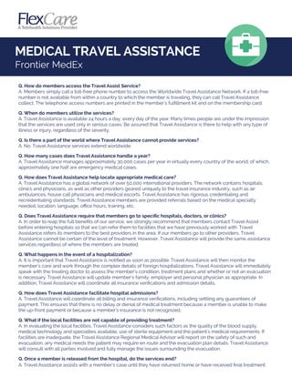 Q. How do members access the Travel Assist Service?
A. Members simply call a toll-free phone number to access the Worldwide Travel Assistance Network. If a toll-free
number is not available from within a country to which the member is traveling, they can call Travel Assistance
collect. The telephone access numbers are printed in the member's fulﬁllment kit and on the membership card.
Q. When do members utilize the services?
A. Travel Assistance is available 24 hours a day, every day of the year. Many times people are under the impression
that the services are used only in serious cases. Be assured that Travel Assistance is there to help with any type of
illness or injury, regardless of the severity.
Q. Is there a part of the world where Travel Assistance cannot provide services?
A. No. Travel Assistance services extend worldwide.
Q. How many cases does Travel Assistance handle a year?
A. Travel Assistance manages approximately 30,000 cases per year in virtually every country of the world; of which,
approximately one half are emergency medical cases.
Q. How does Travel Assistance help locate appropriate medical care?
A. Travel Assistance has a global network of over 50,000 international providers. The network contains hospitals,
clinics and physicians, as well as other providers geared uniquely to the travel insurance industry, such as air
ambulances, house call physicians and medical escorts. Travel Assistance has rigorous credentialing and
recredentialing standards. Travel Assistance members are provided referrals based on the medical specialty
needed, location, language, oﬃce hours, training, etc.
Q. Does Travel Assistance require that members go to speciﬁc hospitals, doctors, or clinics?
A. In order to reap the full beneﬁts of our service, we strongly recommend that members contact Travel Assist
before entering hospitals so that we can refer them to facilities that we have previously worked with. Travel
Assistance refers its members to the best providers in the area. If our members go to other providers, Travel
Assistance cannot be certain of the level of treatment. However, Travel Assistance will provide the same assistance
services regardless of where the members are treated.
Q. What happens in the event of a hospitalization?
A. It is important that Travel Assistance is notiﬁed as soon as possible. Travel Assistance will then monitor the
member’s care and work through the complex details of foreign hospitalizations. Travel Assistance will immediately
speak with the treating doctor to assess the member’s condition, treatment plans and whether or not an evacuation
is necessary. Travel Assistance will update member’s family, employer and personal physician as appropriate. In
addition, Travel Assistance will coordinate all insurance veriﬁcations and admission details.
Q. How does Travel Assistance facilitate hospital admissions?
A. Travel Assistance will coordinate all billing and insurance veriﬁcations, including settling any guarantees of
payment. This ensures that there is no delay or denial of medical treatment because a member is unable to make
the up-front payment or because a member's insurance is not recognized.
Q. What if the local facilities are not capable of providing treatment?
A. In evaluating the local facilities, Travel Assistance considers such factors as the quality of the blood supply,
medical technology and specialties available, use of sterile equipment and the patient's medical requirements. If
facilities are inadequate, the Travel Assistance Regional Medical Advisor will report on the safety of such and
evacuation, any medical needs the patient may require en route and the evacuation plan details. Travel Assistance
will consult with all parties involved and fully manage the issues surrounding the evacuation.
Q. Once a member is released from the hospital, do the services end?
A. Travel Assistance assists with a member's case until they have returned home or have received ﬁnal treatment.
MEDICAL TRAVEL ASSISTANCE
Frontier MedEx
 