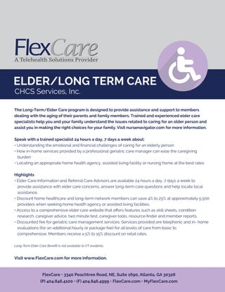 ELDER/LONG TERM CARE
The Long-Term/Elder Care program is designed to provide assistance and support to members
dealing with the aging of their parents and family members. Trained and experienced elder care
specialists help you and your family understand the issues related to caring for an older person and
assist you in making the right choices for your family. Visit nursenavigator.com for more information.
Speak with a trained specialist 24 hours a day, 7 days a week about:
• Understanding the emotional and ﬁnancial challenges of caring for an elderly person
• How in-home services provided by a professional geriatric care manager can ease the caregiving
burden
• Locating an appropriate home health agency, assisted living facility or nursing home at the best rates
Highlights
• Elder Care Information and Referral Care Advisors are available 24 hours a day, 7 days a week to
provide assistance with elder care concerns, answer long-term care questions and help locate local
assistance.
• Discount home healthcare and long-term network members can save 4% to 25% at approximately 5,500
providers when seeking home health agency or assisted living facilities.
• Access to a comprehensive elder care website that oﬀers features such as skill sheets, condition
research, caregiver advice, two minute test, caregiver tools, resource ﬁnder and member reports.
• Discounted fee for geriatric care management services. Services provided are telephonic and in- home
evaluations (for an additional hourly or package fee) for all levels of care from basic to
comprehensive. Members receive a 5% to 15% discount on retail rates.
Long-Term Elder Care Beneﬁt is not available to VT residents.
Visit www.FlexCare.com for more information.
FlexCare • 3340 Peachtree Road, NE, Suite 1690, Atlanta, GA 30326
(P) 404.846.4100 • (F) 404.846.4999 • FlexCare.com • MyFlexCare.com
CHCS Services, Inc.
 