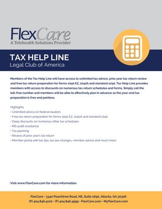 TAX HELP LINE
Legal Club of America
Members of the Tax Help Line will have access to unlimited tax advice, prior year tax return review
and free tax return preparation for forms 1040 EZ, 1040A and standard 1040. Tax Help Line provides
members with access to discounts on numerous tax return schedules and forms. Simply call the
toll-free number and members will be able to eﬀectively plan in advance so the year-end tax
preparation is free and painless.
Highlights
• Unlimited advice on federal taxation
• Free tax return preparation for forms 1040 EZ, 1040A and standard 1040
• Deep discounts on numerous other tax schedules
• IRS audit assistance
• Tax planning
• Review of prior year's tax return
• Member portal with tax tips, tax law changes, member advice and much more
Visit www.FlexCare.com for more information.
FlexCare • 3340 Peachtree Road, NE, Suite 1690, Atlanta, GA 30326
(P) 404.846.4100 • (F) 404.846.4999 • FlexCare.com • MyFlexCare.com
 