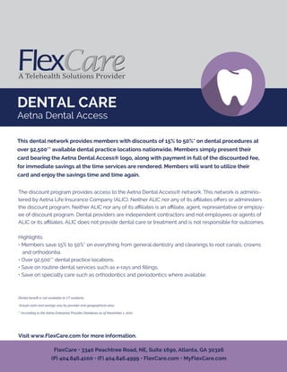 DENTAL CARE
Aetna Dental Access
The discount program provides access to the Aetna Dental Access® network. This network is adminis-
tered by Aetna Life Insurance Company (ALIC). Neither ALIC nor any of its aﬃliates oﬀers or administers
the discount program. Neither ALIC nor any of its aﬃliates is an aﬃliate, agent, representative or employ-
ee of discount program. Dental providers are independent contractors and not employees or agents of
ALIC or its aﬃliates. ALIC does not provide dental care or treatment and is not responsible for outcomes.
Highlights:
• Members save 15% to 50%* on everything from general dentistry and cleanings to root canals, crowns
and orthodontia.
• Over 92,500** dental practice locations.
• Save on routine dental services such as x-rays and ﬁllings.
• Save on specialty care such as orthodontics and periodontics where available.
Dental beneﬁt is not available to VT residents.
*Actual costs and savings vary by provider and geographical area.
** According to the Aetna Enterprise Provider Database as of November 1, 2010
Visit www.FlexCare.com for more information.
This dental network provides members with discounts of 15% to 50%* on dental procedures at
over 92,500** available dental practice locations nationwide. Members simply present their
card bearing the Aetna Dental Access® logo, along with payment in full of the discounted fee,
for immediate savings at the time services are rendered. Members will want to utilize their
card and enjoy the savings time and time again.
FlexCare • 3340 Peachtree Road, NE, Suite 1690, Atlanta, GA 30326
(P) 404.846.4100 • (F) 404.846.4999 • FlexCare.com • MyFlexCare.com
 