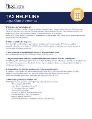 TAX HELP LINE
Legal Club of America
Q. What does the Tax Help Line do?
A. Tax Help Line oﬀers members access to unlimited tax advice, prior year tax return reviews, and free tax return
preparation for forms 1040 A, 1040 EZ and the standard 1040. In addition, Tax Help Line provides members with
access to discounts on numerous tax return schedules and forms. By using a toll-
free number during normal business hours, members will be able to eﬀectively plan in advance so the year-end tax
preparation is free and painless.
Q. Who is behind the Tax Help Line?
A. All tax and ﬁnancial assistance is provided by tax attorneys, ﬁnancial analysts, CPAs, former auditors
and/or Enrolled Agents certiﬁed by the IRS. This team of professionals is ready to answer tax questions in a
conﬁdential and secure environment.
Q. What guarantee do members have that the tax returns will be accurate?
A. All tax and ﬁnancial advice is backed by a $1 million liability policy.
Q. Why would a member who uses tax preparation software to ﬁle taxes need the Tax Help Line?
A. With today's tax software programs, users need more than help screens. Oﬀering live, one-on-one direct answers
to members' tax questions over the phone, the Tax Help Line steps in with tax advice tailored speciﬁcally to a
member's unique situation.
Q. How would the Tax Help Line assist members in the event of an audit?
A. Tax Help Line will review any notice or letter issued by the IRS and provide professional advice n how to
understand and solve the matter. Tax Help Line experts assist and advise members who get
audited by reviewing the IRS audit notiﬁcation and helping sort out the facts.
Q. What sort of questions do members ask?
A. Members may ask questions covering any aspect of U.S. tax law, such as:
• Should I open a ROTH IRA?
• How does the capital gain tax work?
• Is the money I inherited taxable?
• Which tax form do I ﬁle?
• Is my Social Security or retirement taxable?
• Do I get a break for child care expenses?
• Should I itemize deductions?
• Which deductions can I take if I have a home-based business?
 