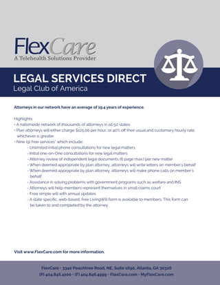 LEGAL SERVICES DIRECT
Legal Club of America
Attorneys in our network have an average of 19.4 years of experience.
Highlights
• A nationwide network of thousands of attorneys in all 50 states
• Plan attorneys will either charge $125.00 per hour, or 40% oﬀ their usual and customary hourly rate,
whichever is greater
• Nine (9) free services* which include:
- Unlimited initial phone consultations for new legal matters
- Initial one-on-One consultations for new legal matters
- Attorney review of independent legal documents (6 page max.) per new matter
- When deemed appropriate by plan attorney, attorneys will write letters on member's behalf
- When deemed appropriate by plan attorney, attorneys will make phone calls on member's
behalf
- Assistance in solving problems with government programs such as welfare and INS
- Attorneys will help members represent themselves in small claims court
- Free simple will with annual updates
- A state speciﬁc, web-based, free LivingWill form is available to members. This form can
be taken to and completed by the attorney
Visit www.FlexCare.com for more information.
FlexCare • 3340 Peachtree Road, NE, Suite 1690, Atlanta, GA 30326
(P) 404.846.4100 • (F) 404.846.4999 • FlexCare.com • MyFlexCare.com
 