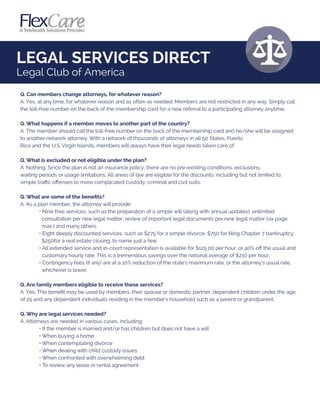 LEGAL SERVICES DIRECT
Legal Club of America
Q. Can members change attorneys, for whatever reason?
A. Yes, at any time, for whatever reason and as often as needed. Members are not restricted in any way. Simply call
the toll-free number on the back of the membership card for a new referral to a participating attorney anytime.
Q. What happens if a member moves to another part of the country?
A. The member should call the toll-free number on the back of the membership card and he/she will be assigned
to another network attorney. With a network of thousands of attorneys in all 50 States, Puerto
Rico and the U.S. Virgin Islands, members will always have their legal needs taken care of.
Q. What is excluded or not eligible under the plan?
A. Nothing. Since the plan is not an insurance policy, there are no pre-existing conditions, exclusions,
waiting periods or usage limitations. All areas of law are eligible for the discounts; including but not limited to,
simple traﬃc oﬀenses to more complicated custody, criminal and civil suits.
Q. What are some of the beneﬁts?
A. As a plan member, the attorney will provide:
• Nine free services, such as the preparation of a simple will (along with annual updates), unlimited
consultation per new legal matter, review of important legal documents per new legal matter (six page
max.) and many others.
• Eight deeply discounted services, such as $275 for a simple divorce, $750 for ﬁling Chapter 7 bankruptcy,
$250for a real estate closing, to name just a few.
• All extended service and in-court representation is available for $125.00 per hour, or 40% oﬀ the usual and
customary hourly rate. This is a tremendous savings over the national average of $210 per hour.
• Contingency fees (if any) are at a 10% reduction of the state's maximum rate, or the attorney's usual rate,
whichever is lower.
Q. Are family members eligible to receive these services?
A. Yes. This beneﬁt may be used by members, their spouse or domestic partner, dependent children under the age
of 25 and any dependent individuals residing in the member's household such as a parent or grandparent.
Q. Why are legal services needed?
A. Attorneys are needed in various cases, including:
• If the member is married and/or has children but does not have a will
• When buying a home
• When contemplating divorce
• When dealing with child custody issues
• When confronted with overwhelming debt
• To review any lease or rental agreement
 