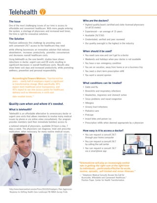 Telehealth
The Issue
One of the most challenging issues of our time is access to
affordable and convenient healthcare. With more people entering
the system, a shortage of physicians and increased wait times,
the time is right for innovative solutions.
The Solution
FlexCare addresses this challenge by providing users
with convenient 24/7 access to the healthcare they need
while offering businesses an innovative solution that reduces
absenteeism, increases productivity, promotes consumerism
and decreases overall healthcare costs.
Using telehealth as the core benefit, studies have shown
reductions in doctor, urgent care and ER visits resulting in
significant decreases in overall healthcare costs. Results also
show fewer sick days and increased productivity, while promoting
wellness, prevention and personal responsibility.
AccordingtoTowersWatson,“Overthenextfive
years…nearly half of employers expect a significant
or transformative change. More specifically, 49%
expect more healthcare price transparency, and
45% expect to see new access points for healthcare
delivery such as telemedicine, e-visits and
data-enabled kiosks.”1
Quality care when and where it’s needed.
What is telehealth?
Telehealth is an affordable alternative to unnecessary doctor or
urgent care visits that allows members to resolve many medical
issues by phone or via online video consultations. Our program
provides members (and their immediate families) access to
a national network of physicians, available 24 hours a day, 7
days a week. The physicians can diagnose, treat and prescribe
medication, when necessary, for many routine medical issues.
Who are the doctors?
• Highest quality board-certified and state-licensed physicians
(in all 50 states)
• Experienced—an average of 15 years
• Available 24/7/365
• Credentialed, verified and peer reviewed
• Our quality oversight is the highest in the industry
When should it be used?
• You need care now and can’t get to a doctor
• Weekends and holidays when your doctor is not available
• You have a non-emergency condition
• You are on vacation, away from home or on a business trip
• You need a short-term prescription refill
• You want a second opinion
What conditions can be treated?
• Colds and flu
• Bronchitis and respiratory infections
• Headaches, migraines and stomach aches
• Sinus problems and nasal congestion
• Allergies
• Urinary tract infections
• Pediatric care
• Pink eye
• Insect bites and poison ivy
• Prescription refills when deemed appropriate by a physician
How easy is it to access a doctor?
• You can request a consult 24/7
through your home computer
• You can request a consult 24/7
by calling the call center
• You can request a consult 24/7
via a smartphone app
“Telemedicine will play an increasingly central
role in getting the right care at the right time
to individuals…particularly effective for acute,
routine, episodic, self-limited and minor illnesses.”
– “Telephonic Medical Consults Answer the Call for
Accessible, Affordable and Convenient Healthcare.”
Position Paper. Center for Health Transformation.
1
http://www.towerswatson.com/en/Press/2013/03/Employers-Plan-Aggressive-
Response-to-Shifting-Health-Care-Landscape-TW-NBGH-Survey-Finds
 