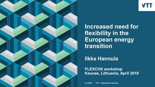 Increased need for
flexibility in the
European energy
transition
Ilkka Hannula
FLEXCHX workshop
Kaunas, Lithuania, April 2019
4.4.2019 VTT – beyond the obvious
 