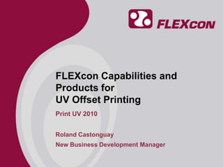 FLEXcon Capabilities and Products for UV Offset Printing Print UV 2010 Roland Castonguay New Business Development Manager 