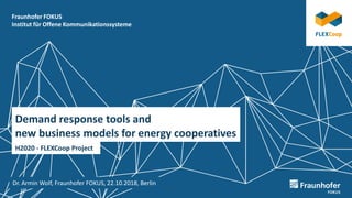 Fraunhofer FOKUS
Institut für Offene Kommunikationssysteme
Demand response tools and
new business models for energy cooperatives
H2020 - FLEXCoop Project
Dr. Armin Wolf, Fraunhofer FOKUS, 22.10.2018, Berlin
 