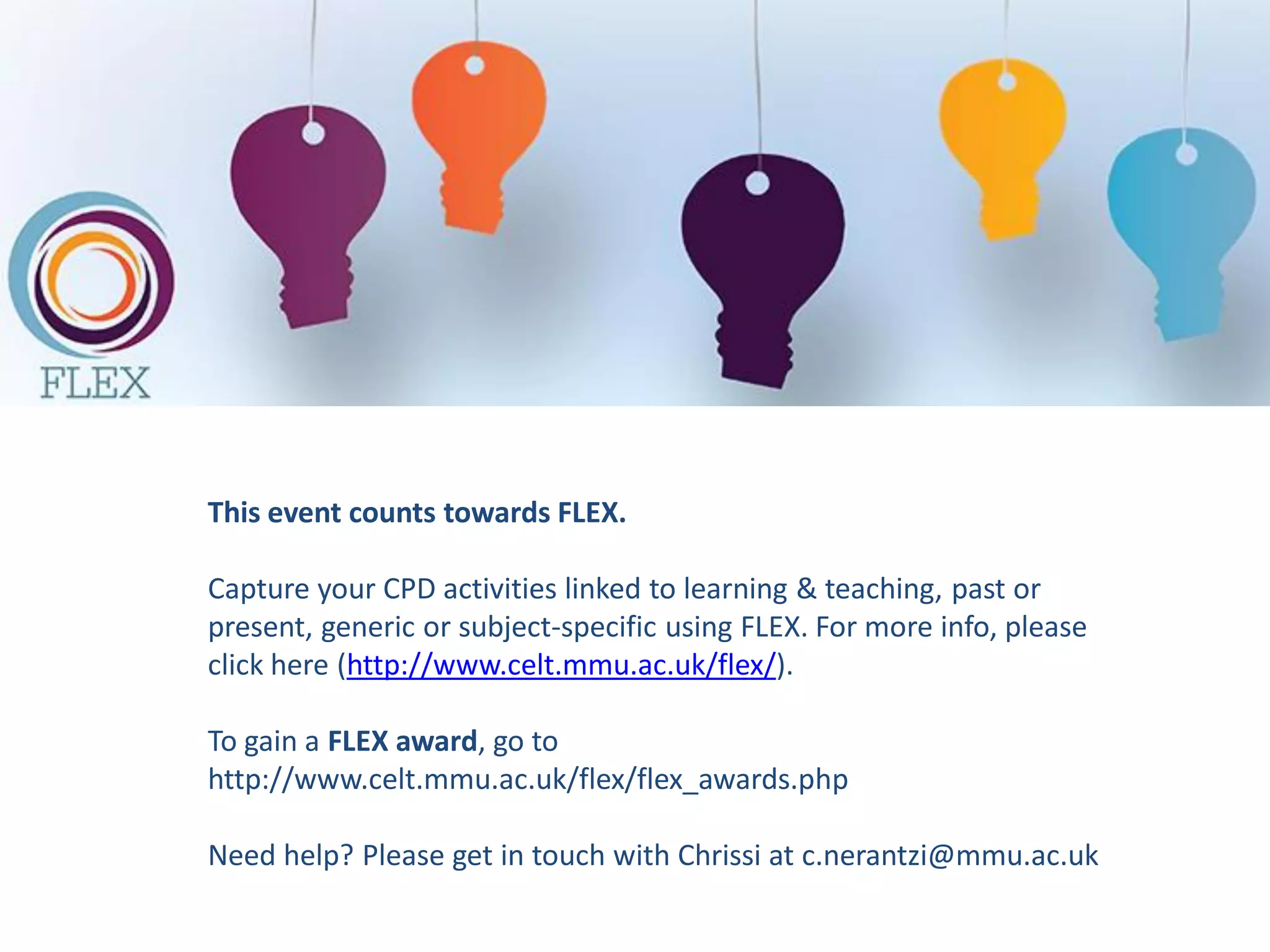 FLEX 15 FLEX 30
FLEX 1 FLEX 1
FLEX 2 FLEX 2
FLEX 3 FLEX 3
FLEX 4
FLEX 5
3 x 850
words or
equivalent
5 x 1000 words
or equivalent
FLEX 1
Trigger
Link to own practice
Analysis of the
situation
underpinned by
relevant literature
Action plan
Specific, based on an
informed rationale
and anticipate
outcomes for
students
Assessment Task (100% - Full and final element of Assessment – 2500/5000 words or
equivalent)
Students are required to demonstrate the learning from 3/5 FLEX CPD activities linked to
their teaching practice/supporting students and the impact this learning has had on their
practice and the student experience.
 