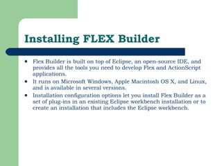 Installing FLEX Builder Flex Builder is built on top of Eclipse, an open-source IDE, and provides all the tools you need to develop Flex and ActionScript applications.  It runs on Microsoft Windows, Apple Macintosh OS X, and Linux, and is available in several versions.  Installation configuration options let you install Flex Builder as a set of plug-ins in an existing Eclipse workbench installation or to create an installation that includes the Eclipse workbench.  