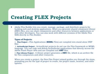 Creating FLEX Projects Adobe Flex Builder lets you create, manage, package, and distribute projects for building web and desktop applications. When you generate shared component library (SWC) files, you can share components and other resources between applications or with other developers. You can also work with different versions of the Adobe Flex SDK directly in Flex Builder. Types of Projects:   1.  Flex Project –  Flex   Applications ( MXML  Files) are compiled into stand-alone SWF files   2.  ActionScript Project  -  ActionScript projects do not use the Flex framework or MXML language.   You can code and debug ActionScript applications that directly access the Adobe Flash Player APIs and are compiled into  SWF  files.   3.  Flex Library Project -  A library project generates a  SWC  file, which is an archive file for Flex components and other resources. When you create a project, the New Flex Project wizard guides you through the steps, prompting you for the type of project to create, the project name, location, and other options.  