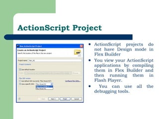ActionScript Project ActionScript projects do not have Design mode in Flex Builder You view your ActionScript applications by compiling them in Flex Builder and then running them in Flash Player. You can use all the debugging tools. 