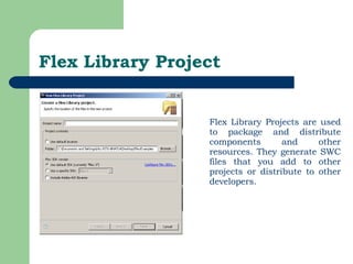 Flex Library Project Flex Library Projects are used to package and distribute components and other resources. They generate SWC files that you add to other projects or distribute to other developers.  