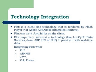 Technology Integration Flex is a client-side technology that is rendered by Flash Player 9 or Adobe AIR(Adobe Integrated Runtime).  Flex can work JavaScript on the client.  Flex requires a server-side technology (like LiveCycle Data Services, Java, ASP.NET or PHP) to provide it with real-time data.  Integrating Flex with: PHP ASP.NET JAVA Cold Fusion 