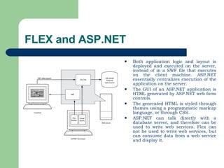 FLEX and ASP.NET Both application logic and layout is deployed and executed on the server, instead of in a SWF file that executes on the client machine. ASP.NET essentially centralizes execution of the application on the server.  The GUI of an ASP.NET application is HTML generated by ASP.NET web form controls.  The generated HTML is styled through themes using a programmatic markup language, or through CSS.  ASP.NET can talk directly with a database server, and therefore can be used to write web services. Flex can not be used to write web services, but can consume data from a web service and display it.  