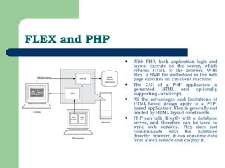 FLEX and PHP With PHP, both application logic and layout execute on the server, which returns HTML to the browser. With Flex, a SWF file embedded in the web page executes on the client machine.  The GUI of a PHP application is generated HTML and optionally supporting JavaScript.  All the advantages and limitations of HTML-based design apply to a PHP-based application. Flex is generally not limited by HTML layout constraints.  PHP can talk directly with a database server, and therefore can be used to write web services. Flex does not communicate with the database directly; however, it can consume data from a web service and display it.  
