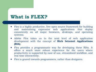 What is FLEX? Flex is a highly productive, free open source framework for building and maintaining expressive web applications that deploy consistently on all major browsers, desktops, and operating systems. Adobe Flex takes us to the next level of web application development with the concept of  Rich Internet Applications (RIA) .  Flex provides a programmatic way for developing these RIAs. It offers a much more robust experience for the users where productivity is supported by ease of use, streamlined workflow, and real time interactivity.  Flex is geared towards programmers, rather than designers. 
