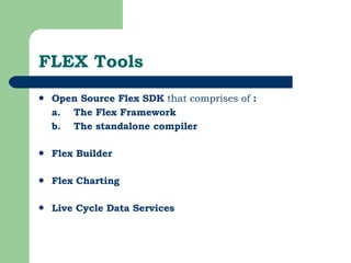 FLEX Tools Open Source Flex SDK  that comprises of  :  a.  The Flex Framework   b.  The standalone compiler Flex Builder   Flex Charting   Live Cycle Data Services 