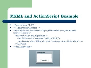 MXML and ActionScript Example <?xml version="1.0"?>  <!-- HelloWorldAS.mxml -->  <mx:Application xmlns:mx="http://www.adobe.com/2006/mxml" layout="absolute">  <mx:Panel title="My Application“> <mx:TextArea id="textarea1" width=“155”/> <mx:Button label="Click Me" click="textarea1.text='Hello World';" />  </mx:Panel>  </mx:Application>  