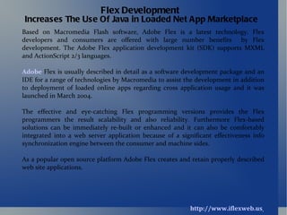 http://www.iflexweb.us/ Flex Development   Increases The Use Of Java in Loaded Net App Marketplace Based on Macromedia Flash software, Adobe Flex is a latest technology. Flex developers and consumers are offered with large number benefits  by Flex development. The Adobe Flex application development kit (SDK) supports MXML and ActionScript 2/3 languages. Adobe  Flex is usually described in detail as a software development package and an IDE for a range of technologies by Macromedia to assist the development in addition to deployment of loaded online apps regarding cross application usage and it was launched in March 2004. The effective and eye-catching Flex programming versions provides the Flex programmers the result scalability and also reliability. Furthermore Flex-based solutions can be immediately re-built or enhanced and it can also be comfortably integrated into a web server application because of a significant effectiveness info synchronization engine between the consumer and machine sides. As a popular open source platform Adobe Flex creates and retain properly described web site applications. 